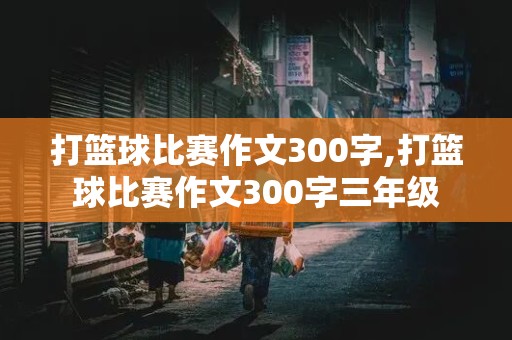 打篮球比赛作文300字,打篮球比赛作文300字三年级