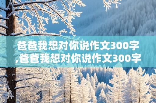 爸爸我想对你说作文300字,爸爸我想对你说作文300字戒烟