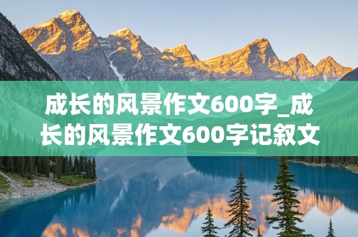 成长的风景作文600字_成长的风景作文600字记叙文