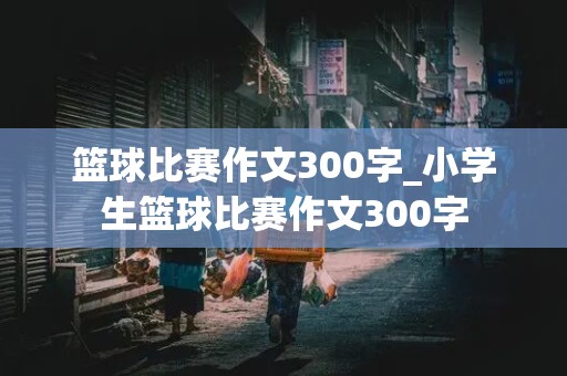 篮球比赛作文300字_小学生篮球比赛作文300字