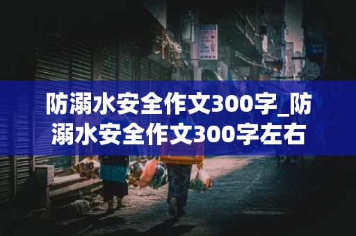 防溺水安全作文300字_防溺水安全作文300字左右