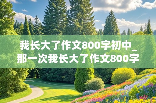 我长大了作文800字初中_那一次我长大了作文800字初中