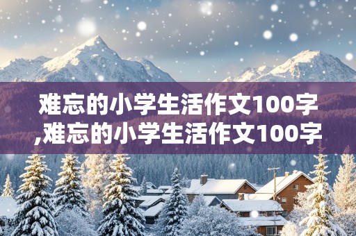 难忘的小学生活作文100字,难忘的小学生活作文100字六年级