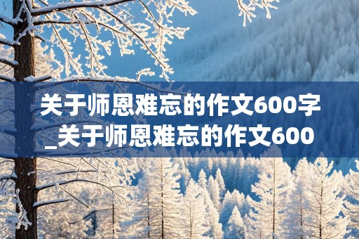 关于师恩难忘的作文600字_关于师恩难忘的作文600字初中