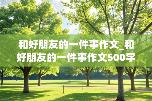 和好朋友的一件事作文_和好朋友的一件事作文500字