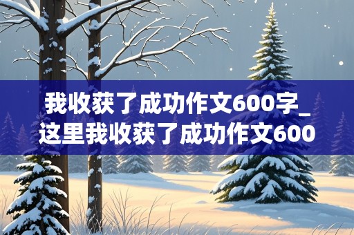 我收获了成功作文600字_这里我收获了成功作文600字