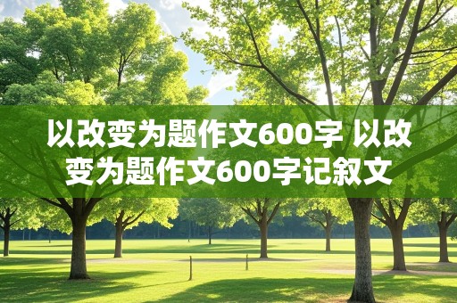 以改变为题作文600字 以改变为题作文600字记叙文