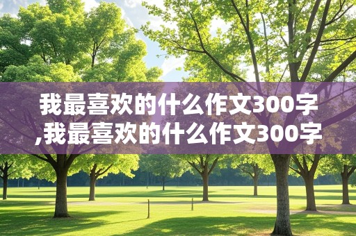 我最喜欢的什么作文300字,我最喜欢的什么作文300字三年级