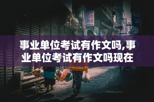 事业单位考试有作文吗,事业单位考试有作文吗现在