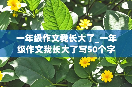 一年级作文我长大了_一年级作文我长大了写50个字