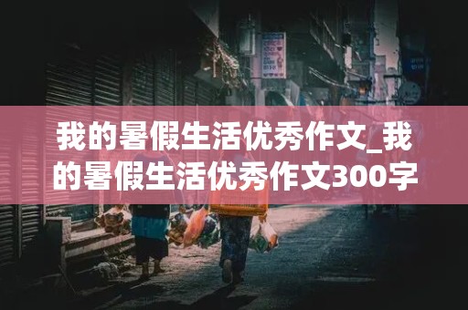 我的暑假生活优秀作文_我的暑假生活优秀作文300字