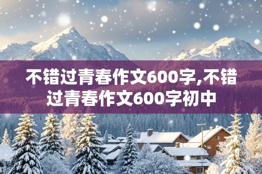 不错过青春作文600字,不错过青春作文600字初中