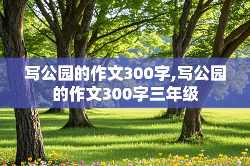 写公园的作文300字,写公园的作文300字三年级