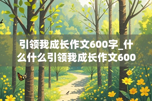 引领我成长作文600字_什么什么引领我成长作文600字