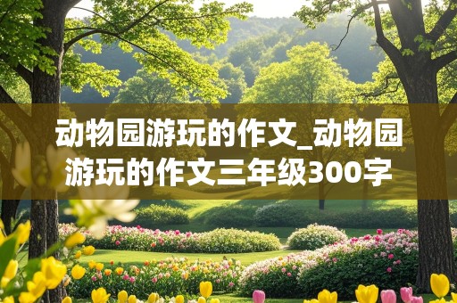 动物园游玩的作文_动物园游玩的作文三年级300字