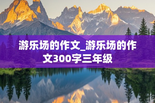 游乐场的作文_游乐场的作文300字三年级