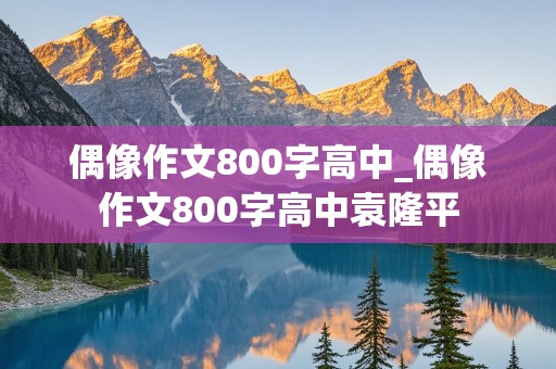 偶像作文800字高中_偶像作文800字高中袁隆平