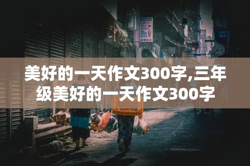 美好的一天作文300字,三年级美好的一天作文300字