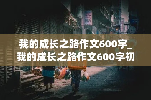 我的成长之路作文600字_我的成长之路作文600字初中