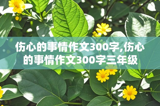 伤心的事情作文300字,伤心的事情作文300字三年级