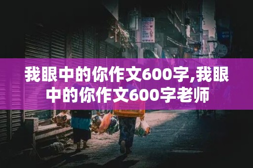 我眼中的你作文600字,我眼中的你作文600字老师