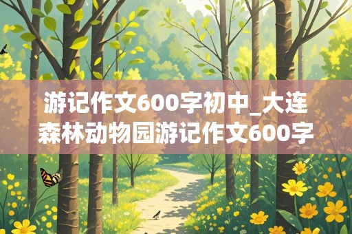 游记作文600字初中_大连森林动物园游记作文600字初中