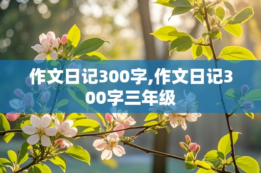 作文日记300字,作文日记300字三年级