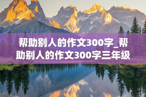 帮助别人的作文300字_帮助别人的作文300字三年级