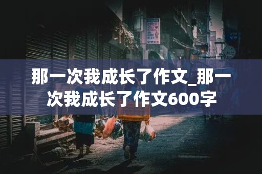 那一次我成长了作文_那一次我成长了作文600字