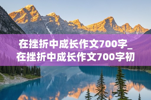 在挫折中成长作文700字_在挫折中成长作文700字初中