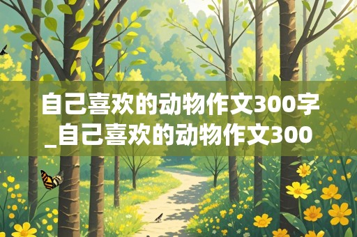 自己喜欢的动物作文300字_自己喜欢的动物作文300字左右