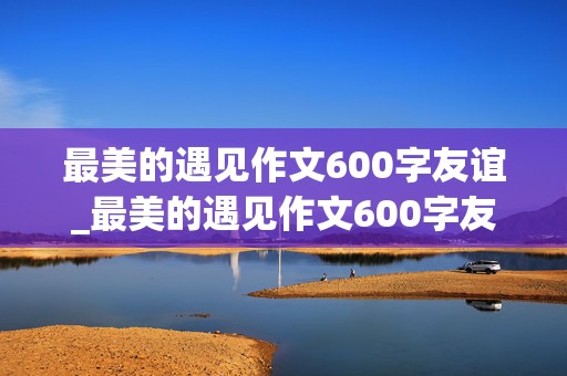 最美的遇见作文600字友谊_最美的遇见作文600字友谊开头