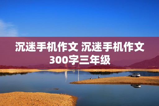 沉迷手机作文 沉迷手机作文300字三年级