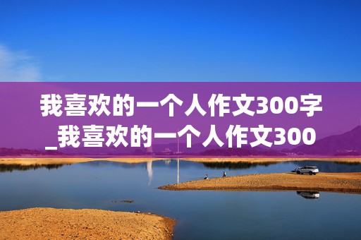 我喜欢的一个人作文300字_我喜欢的一个人作文300字三年级