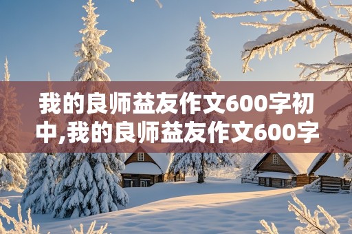 我的良师益友作文600字初中,我的良师益友作文600字初中写人