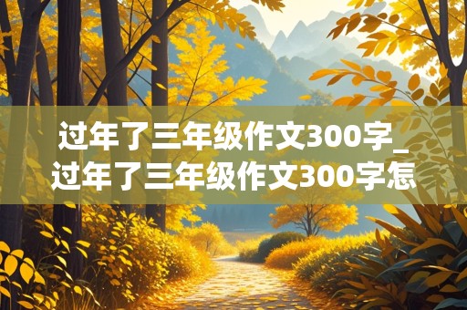 过年了三年级作文300字_过年了三年级作文300字怎么写