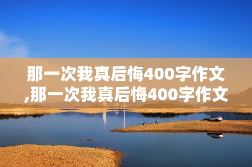 那一次我真后悔400字作文,那一次我真后悔400字作文初一