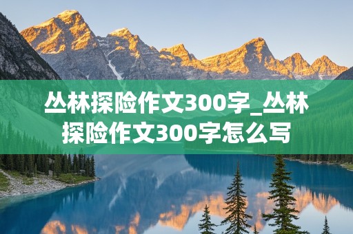 丛林探险作文300字_丛林探险作文300字怎么写