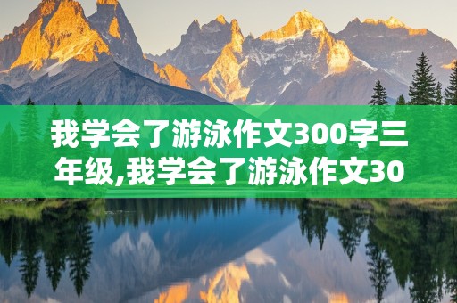 我学会了游泳作文300字三年级,我学会了游泳作文300字三年级下册