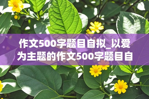 作文500字题目自拟_以爱为主题的作文500字题目自拟