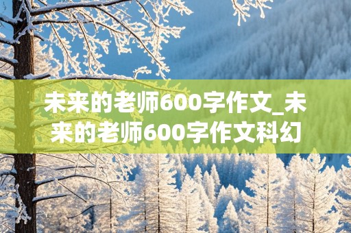 未来的老师600字作文_未来的老师600字作文科幻