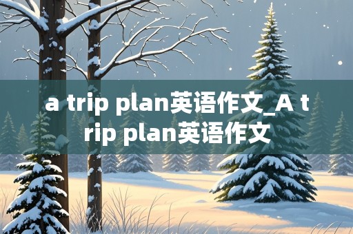 a trip plan英语作文_A trip plan英语作文