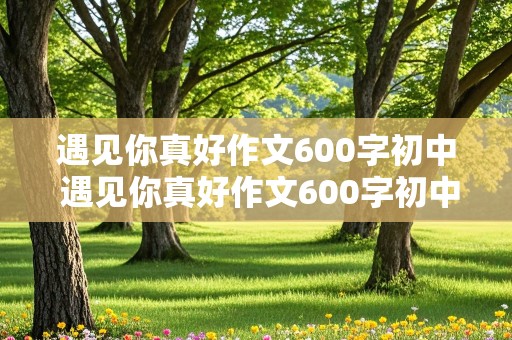 遇见你真好作文600字初中 遇见你真好作文600字初中写朋友