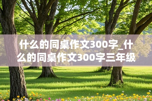 什么的同桌作文300字_什么的同桌作文300字三年级