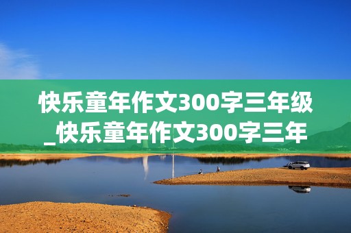 快乐童年作文300字三年级_快乐童年作文300字三年级优秀范文