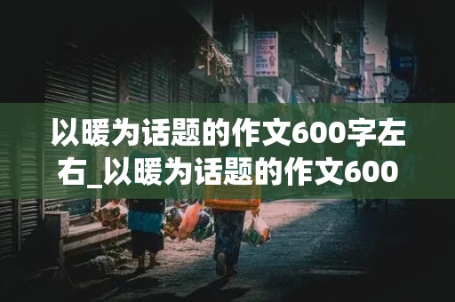 以暖为话题的作文600字左右_以暖为话题的作文600字左右六年级