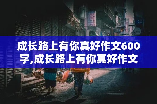 成长路上有你真好作文600字,成长路上有你真好作文600字记叙文