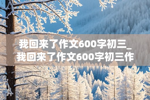 我回来了作文600字初三_我回来了作文600字初三作文