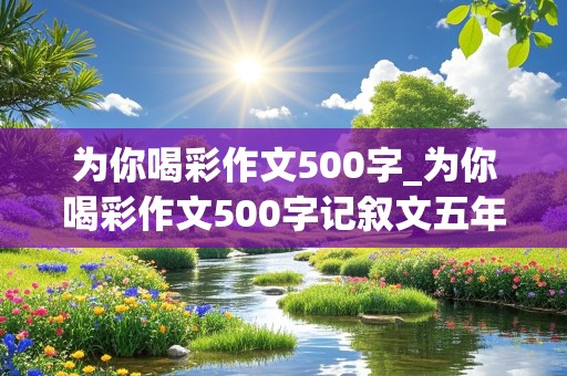 为你喝彩作文500字_为你喝彩作文500字记叙文五年级