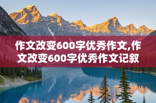 作文改变600字优秀作文,作文改变600字优秀作文记叙文